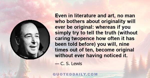 Even in literature and art, no man who bothers about originality will ever be original: whereas if you simply try to tell the truth (without caring twopence how often it has been told before) you will, nine times out of 