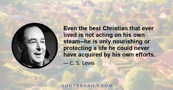 Even the best Christian that ever lived is not acting on his own steam--he is only nourishing or protecting a life he could never have acquired by his own efforts.