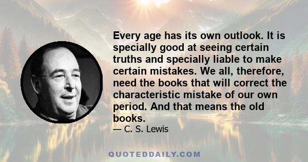 Every age has its own outlook. It is specially good at seeing certain truths and specially liable to make certain mistakes. We all, therefore, need the books that will correct the characteristic mistake of our own