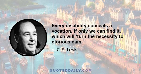 Every disability conceals a vocation, if only we can find it, which will 'turn the necessity to glorious gain.