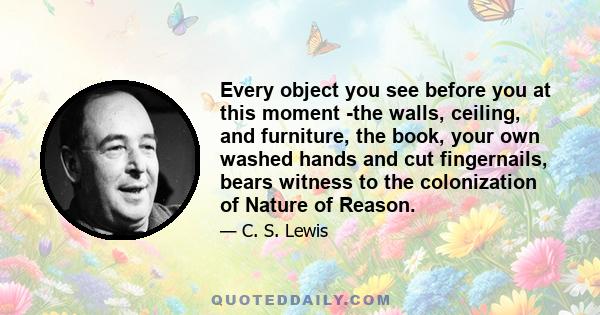 Every object you see before you at this moment -the walls, ceiling, and furniture, the book, your own washed hands and cut fingernails, bears witness to the colonization of Nature of Reason.