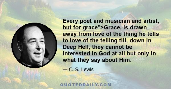 Every poet and musician and artist, but for grace>Grace, is drawn away from love of the thing he tells to love of the telling till, down in Deep Hell, they cannot be interested in God at all but only in what they say