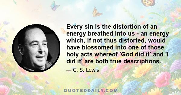 Every sin is the distortion of an energy breathed into us - an energy which, if not thus distorted, would have blossomed into one of those holy acts whereof 'God did it' and 'I did it' are both true descriptions.