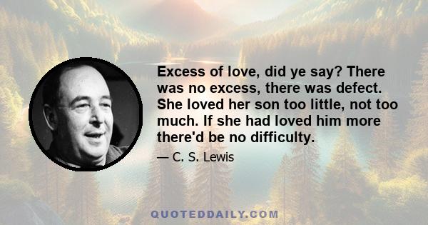 Excess of love, did ye say? There was no excess, there was defect. She loved her son too little, not too much. If she had loved him more there'd be no difficulty.