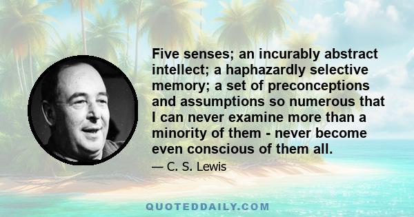 Five senses; an incurably abstract intellect; a haphazardly selective memory; a set of preconceptions and assumptions so numerous that I can never examine more than a minority of them - never become even conscious of