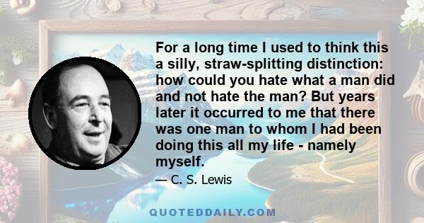 For a long time I used to think this a silly, straw-splitting distinction: how could you hate what a man did and not hate the man? But years later it occurred to me that there was one man to whom I had been doing this