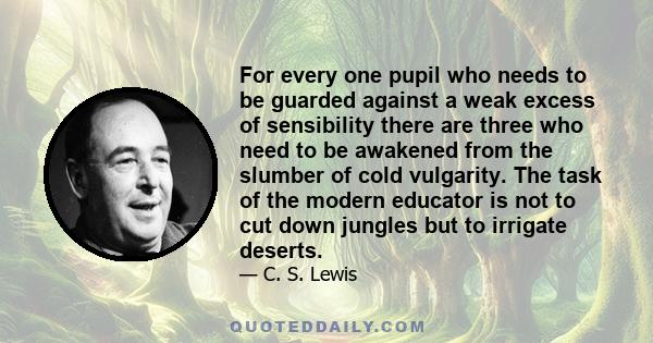 For every one pupil who needs to be guarded against a weak excess of sensibility there are three who need to be awakened from the slumber of cold vulgarity. The task of the modern educator is not to cut down jungles but 