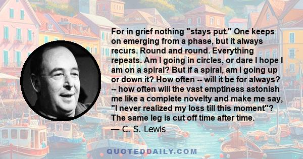 For in grief nothing stays put. One keeps on emerging from a phase, but it always recurs. Round and round. Everything repeats. Am I going in circles, or dare I hope I am on a spiral? But if a spiral, am I going up or