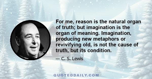 For me, reason is the natural organ of truth; but imagination is the organ of meaning. Imagination, producing new metaphors or revivifying old, is not the cause of truth, but its condition.