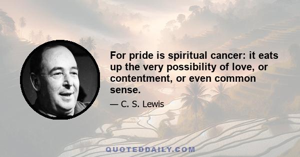 For pride is spiritual cancer: it eats up the very possibility of love, or contentment, or even common sense.