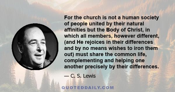 For the church is not a human society of people united by their natural affinities but the Body of Christ, in which all members, however different, (and He rejoices in their differences and by no means wishes to iron