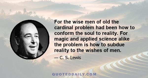 For the wise men of old the cardinal problem had been how to conform the soul to reality. For magic and applied science alike the problem is how to subdue reality to the wishes of men.