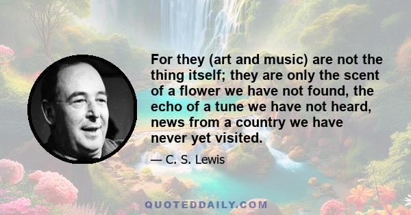 For they (art and music) are not the thing itself; they are only the scent of a flower we have not found, the echo of a tune we have not heard, news from a country we have never yet visited.