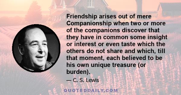 Friendship arises out of mere Companionship when two or more of the companions discover that they have in common some insight or interest or even taste which the others do not share and which, till that moment, each