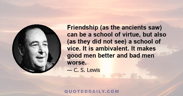 Friendship (as the ancients saw) can be a school of virtue, but also (as they did not see) a school of vice. It is ambivalent. It makes good men better and bad men worse.