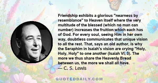 Friendship exhibits a glorious nearness by resemblance to Heaven itself where the very multitude of the blessed (which no man can number) increases the fruition which each has of God. For every soul, seeing Him in her