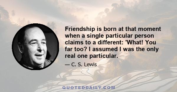 Friendship is born at that moment when a single particular person claims to a different: 'What! You far too? I assumed I was the only real one particular.