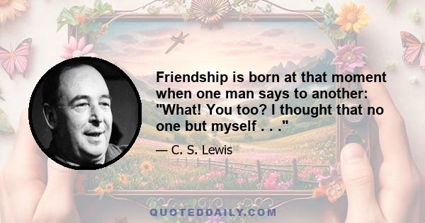 Friendship is born at that moment when one man says to another: What! You too? I thought that no one but myself . . .