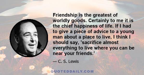 Friendship is the greatest of worldly goods. Certainly to me it is the chief happiness of life. If I had to give a piece of advice to a young man about a place to live, I think I should say, 'sacrifice almost everything 