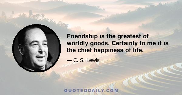 Friendship is the greatest of worldly goods. Certainly to me it is the chief happiness of life.