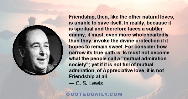 Friendship, then, like the other natural loves, is unable to save itself. In reality, because it is spiritual and therefore faces a subtler enemy, it must, even more wholeheartedly than they, invoke the divine