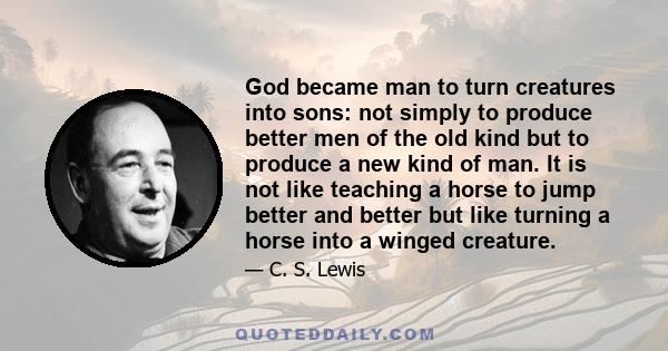 God became man to turn creatures into sons: not simply to produce better men of the old kind but to produce a new kind of man. It is not like teaching a horse to jump better and better but like turning a horse into a