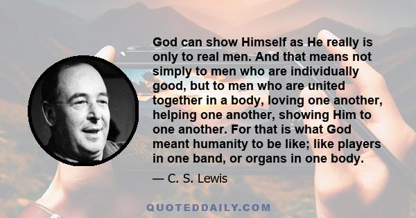 God can show Himself as He really is only to real men. And that means not simply to men who are individually good, but to men who are united together in a body, loving one another, helping one another, showing Him to