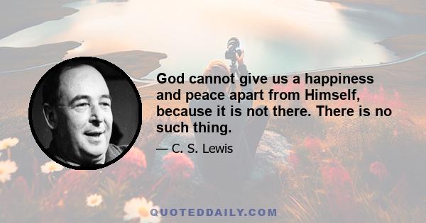 God cannot give us a happiness and peace apart from Himself, because it is not there. There is no such thing.