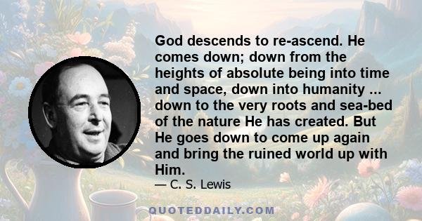 God descends to re-ascend. He comes down; down from the heights of absolute being into time and space, down into humanity ... down to the very roots and sea-bed of the nature He has created. But He goes down to come up