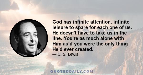 God has infinite attention, infinite leisure to spare for each one of us. He doesn't have to take us in the line. You're as much alone with Him as if you were the only thing He'd ever created.