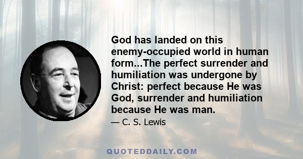 God has landed on this enemy-occupied world in human form...The perfect surrender and humiliation was undergone by Christ: perfect because He was God, surrender and humiliation because He was man.