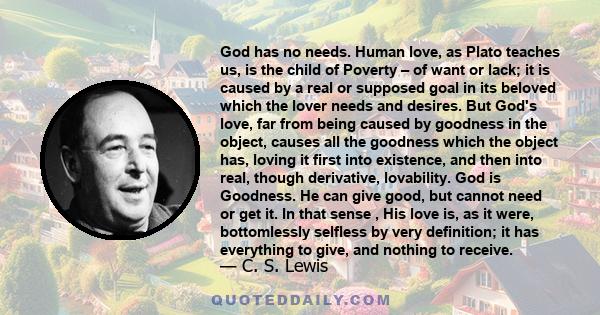 God has no needs. Human love, as Plato teaches us, is the child of Poverty – of want or lack; it is caused by a real or supposed goal in its beloved which the lover needs and desires. But God's love, far from being