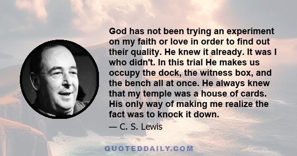 God has not been trying an experiment on my faith or love in order to find out their quality. He knew it already. It was I who didn't. In this trial He makes us occupy the dock, the witness box, and the bench all at