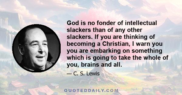 God is no fonder of intellectual slackers than of any other slackers. If you are thinking of becoming a Christian, I warn you you are embarking on something which is going to take the whole of you, brains and all.