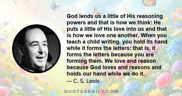 God lends us a little of His reasoning powers and that is how we think: He puts a little of His love into us and that is how we love one another. When you teach a child writing, you hold its hand while it forms the