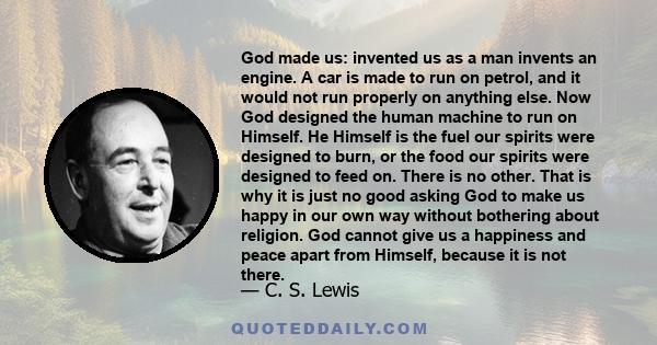 God made us: invented us as a man invents an engine. A car is made to run on petrol, and it would not run properly on anything else. Now God designed the human machine to run on Himself. He Himself is the fuel our