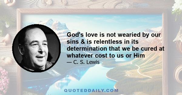 God's love is not wearied by our sins & is relentless in its determination that we be cured at whatever cost to us or Him