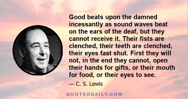 Good beats upon the damned incessantly as sound waves beat on the ears of the deaf, but they cannot receive it. Their fists are clenched, their teeth are clenched, their eyes fast shut. First they will not, in the end