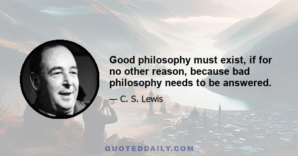 Good philosophy must exist, if for no other reason, because bad philosophy needs to be answered.