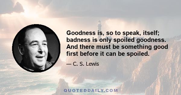 Goodness is, so to speak, itself; badness is only spoiled goodness. And there must be something good first before it can be spoiled.