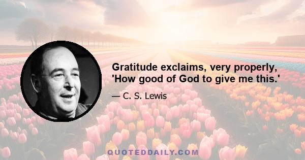 Gratitude exclaims, very properly, 'How good of God to give me this.'