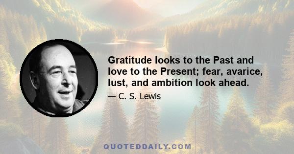 Gratitude looks to the Past and love to the Present; fear, avarice, lust, and ambition look ahead.