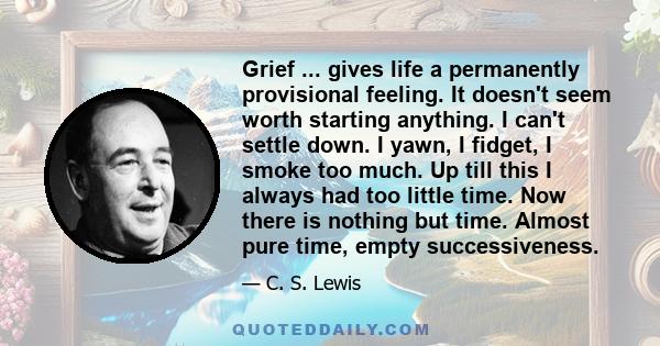 Grief ... gives life a permanently provisional feeling. It doesn't seem worth starting anything. I can't settle down. I yawn, I fidget, I smoke too much. Up till this I always had too little time. Now there is nothing