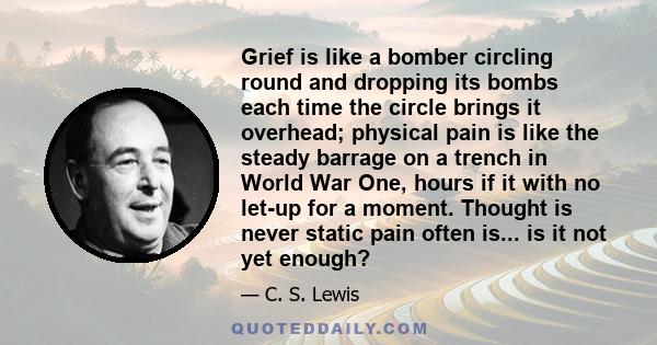 Grief is like a bomber circling round and dropping its bombs each time the circle brings it overhead; physical pain is like the steady barrage on a trench in World War One, hours if it with no let-up for a moment.