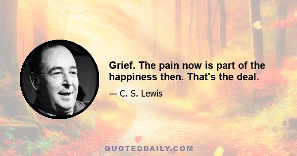 Grief. The pain now is part of the happiness then. That's the deal.