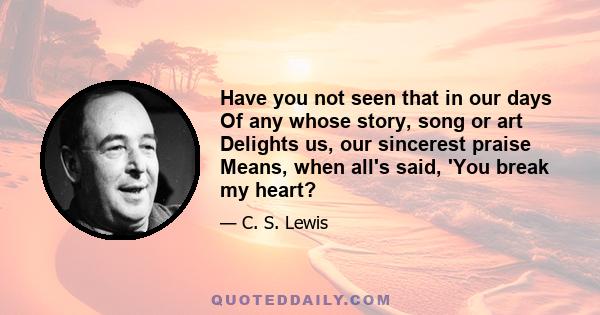 Have you not seen that in our days Of any whose story, song or art Delights us, our sincerest praise Means, when all's said, 'You break my heart?