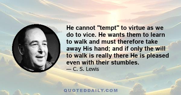 He cannot tempt to virtue as we do to vice. He wants them to learn to walk and must therefore take away His hand; and if only the will to walk is really there He is pleased even with their stumbles.