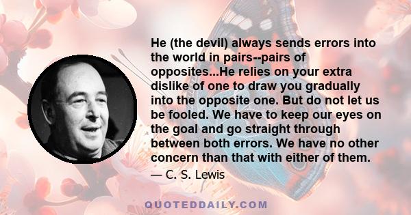 He (the devil) always sends errors into the world in pairs--pairs of opposites...He relies on your extra dislike of one to draw you gradually into the opposite one. But do not let us be fooled. We have to keep our eyes