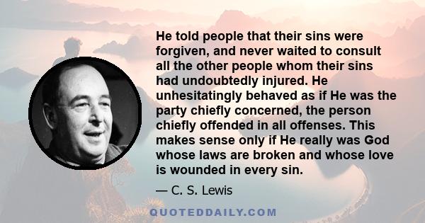 He told people that their sins were forgiven, and never waited to consult all the other people whom their sins had undoubtedly injured. He unhesitatingly behaved as if He was the party chiefly concerned, the person