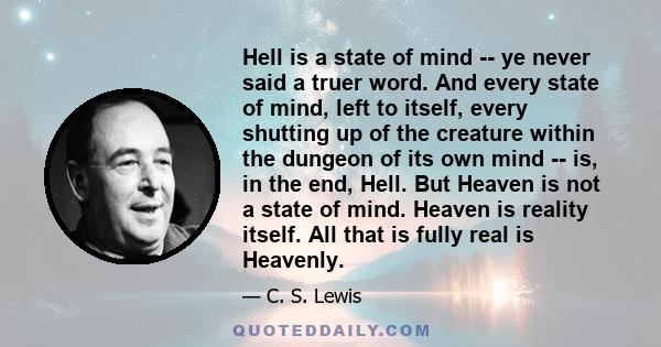 Hell is a state of mind -- ye never said a truer word. And every state of mind, left to itself, every shutting up of the creature within the dungeon of its own mind -- is, in the end, Hell. But Heaven is not a state of